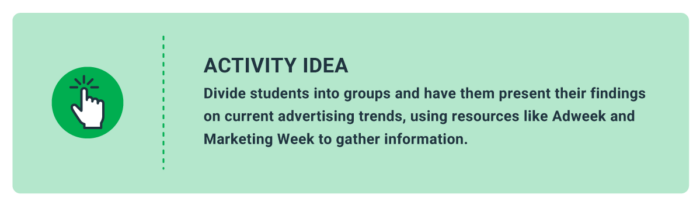 Activity Idea: Divide students into groups and have them present their findings on current advertising trends, using resources like Adweek and Marketing Week to gather information. 