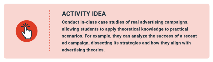 Activity Idea: Conduct in-class case studies of real advertising campaigns, allowing students to apply theoretical knowledge to practical scenarios. For example, they can analyze the success of a recent ad campaign, dissecting its strategies and how they align with advertising theories.