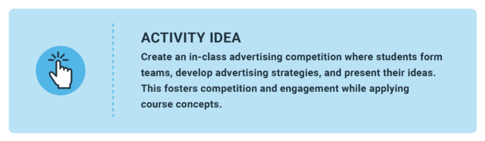 Activity Idea: Create an in-class advertising competition where students form teams, develop advertising strategies, and present their ideas. This fosters competition and engagement while applying course concepts.