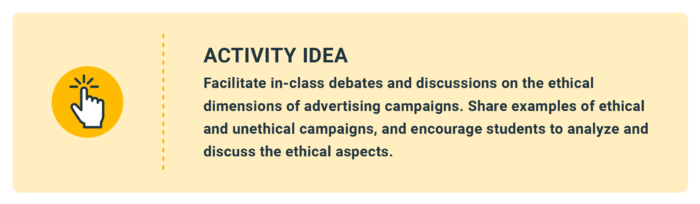 Activity Idea: Facilitate in-class debates and discussions on the ethical dimensions of advertising campaigns. Share examples of ethical and unethical campaigns, and encourage students to analyze and discuss the ethical aspects.